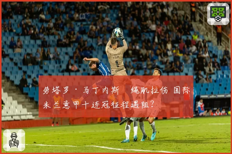 劳塔罗·马丁内斯腘绳肌拉伤 国际米兰意甲十连冠征程遇阻？