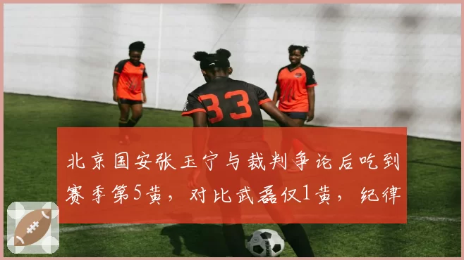 北京国安张玉宁与裁判争论后吃到赛季第5黄，对比武磊仅1黄，纪律性差异