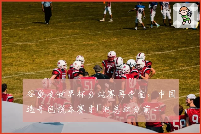 谷爱凌世界杯分站赛再夺金，中国选手包揽本赛季U池总积分前二