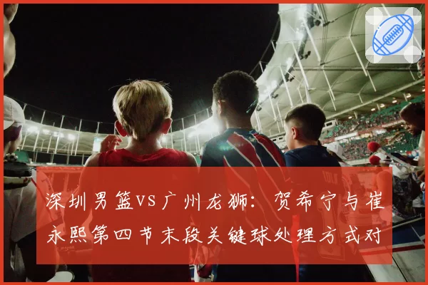 深圳男篮vs广州龙狮：贺希宁与崔永熙第四节末段关键球处理方式对比