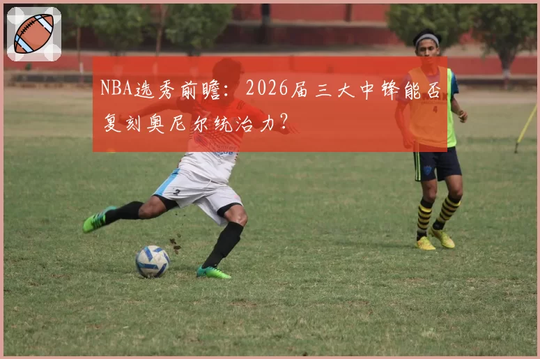 NBA选秀前瞻:2026届三大中锋能否复刻奥尼尔统治力?