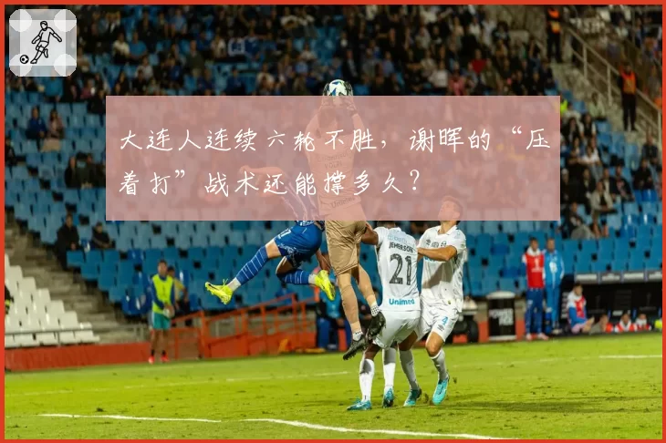大连人连续六轮不胜,谢晖的“压着打”战术还能撑多久?