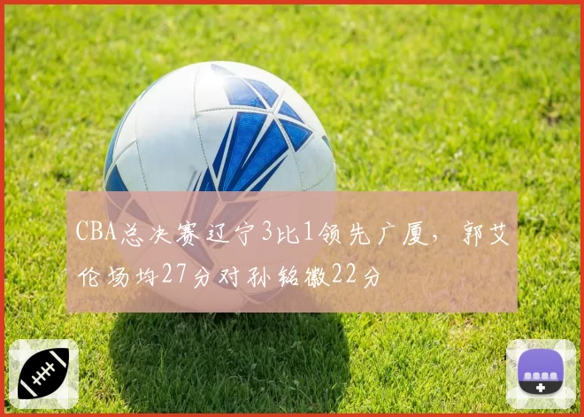 CBA总决赛辽宁3比1领先广厦，郭艾伦场均27分对孙铭徽22分