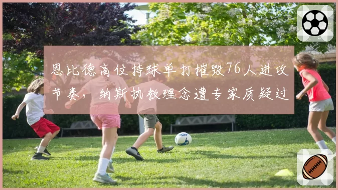 恩比德高位持球单打摧毁76人进攻节奏，纳斯执教理念遭专家质疑过时
