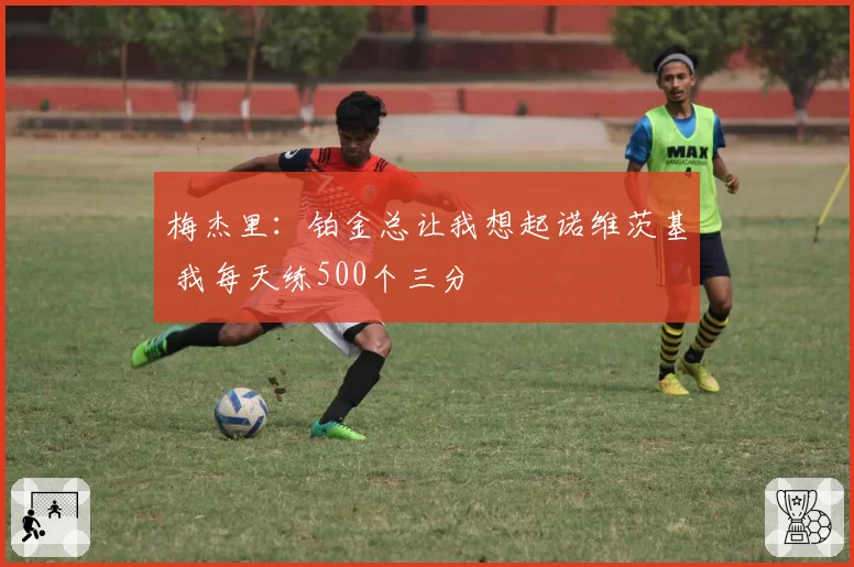 梅杰里：铂金总让我想起诺维茨基 我每天练500个三分