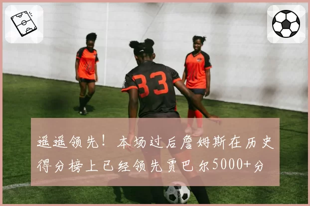 遥遥领先！本场过后詹姆斯在历史得分榜上已经领先贾巴尔5000+分