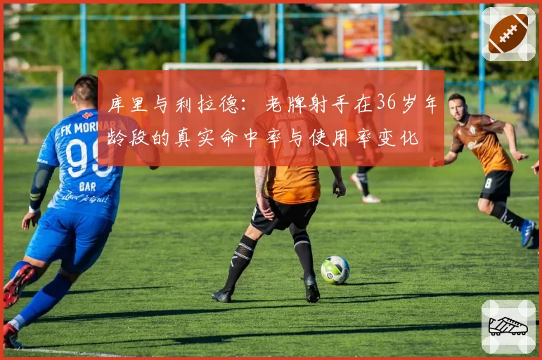 库里与利拉德：老牌射手在36岁年龄段的真实命中率与使用率变化