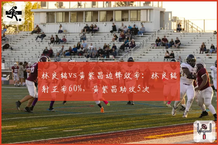 林良铭vs黄紫昌边锋效率：林良铭射正率60%，黄紫昌助攻5次