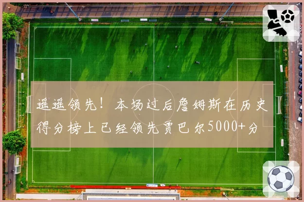 遥遥领先！本场过后詹姆斯在历史得分榜上已经领先贾巴尔5000+分