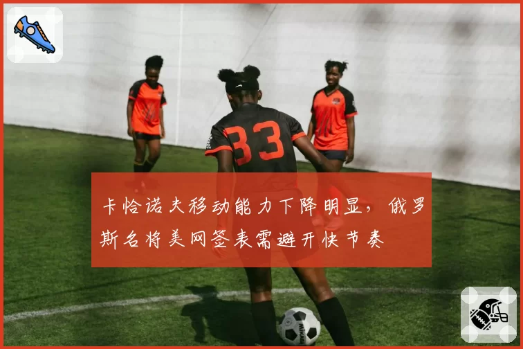 卡恰诺夫移动能力下降明显，俄罗斯名将美网签表需避开快节奏