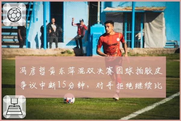 冯彦哲黄东萍混双决赛因球拍胶皮争议中断15分钟，对手拒绝继续比赛