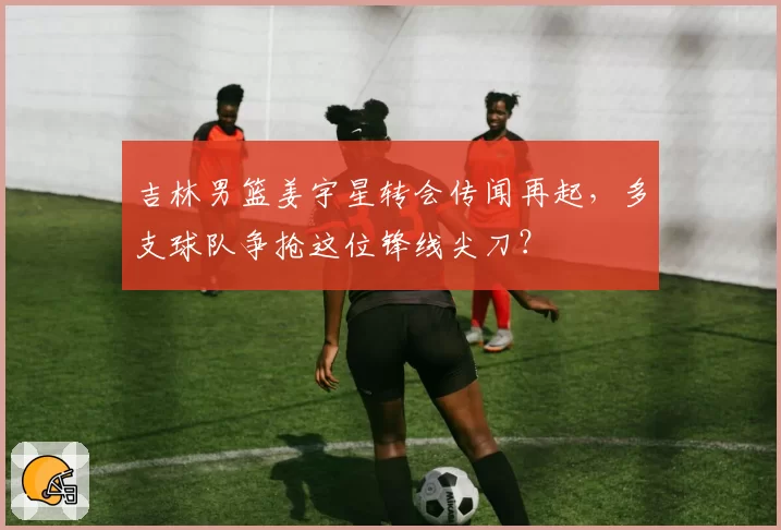 吉林男篮姜宇星转会传闻再起,多支球队争抢这位锋线尖刀?