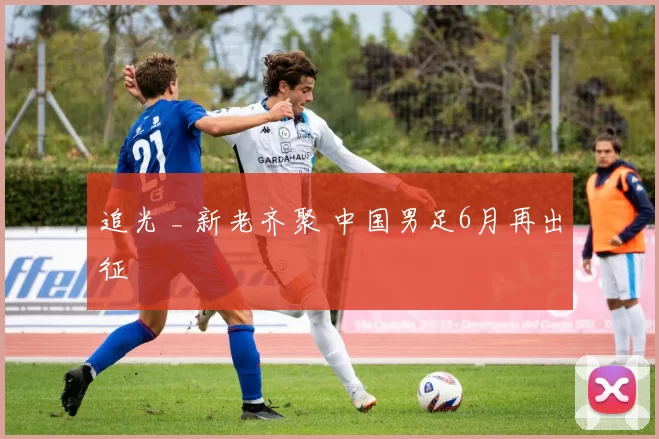 追光 _ 新老齐聚 中国男足6月再出征