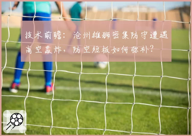 技术前瞻:沧州雄狮密集防守遭遇高空轰炸,防空短板如何弥补?