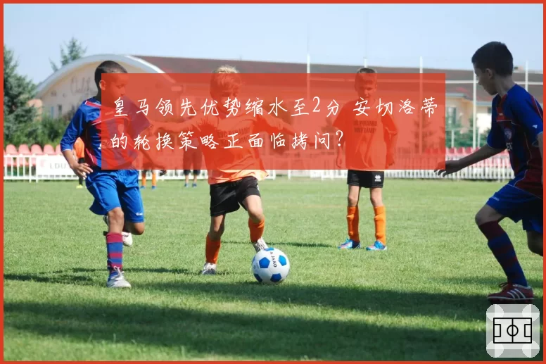 皇马领先优势缩水至2分 安切洛蒂的轮换策略正面临拷问？