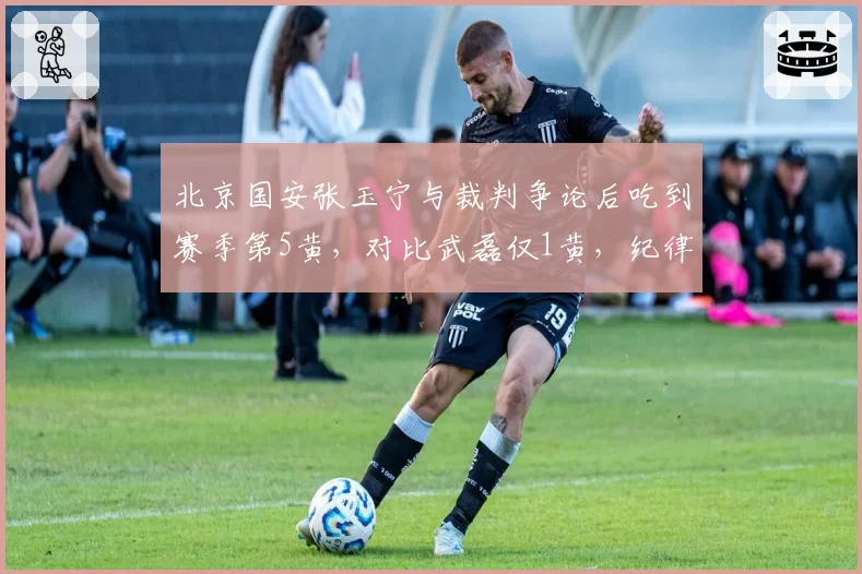 北京国安张玉宁与裁判争论后吃到赛季第5黄，对比武磊仅1黄，纪律性差异