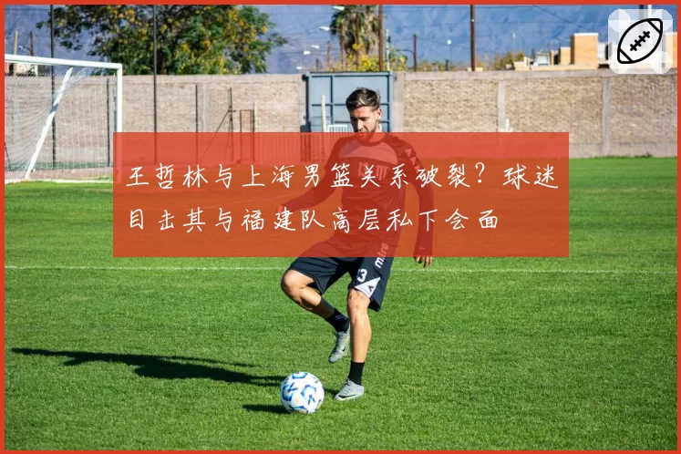王哲林与上海男篮关系破裂?球迷目击其与福建队高层私下会面