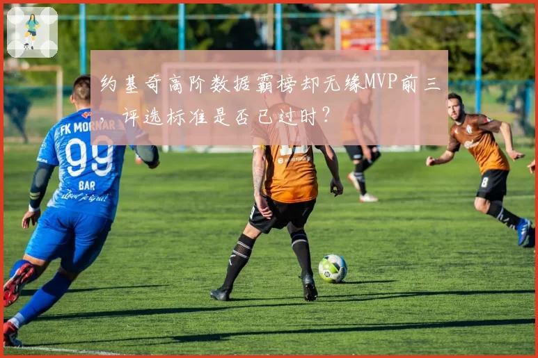 约基奇高阶数据霸榜却无缘MVP前三，评选标准是否已过时？