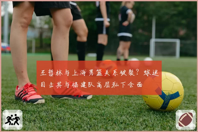 王哲林与上海男篮关系破裂?球迷目击其与福建队高层私下会面