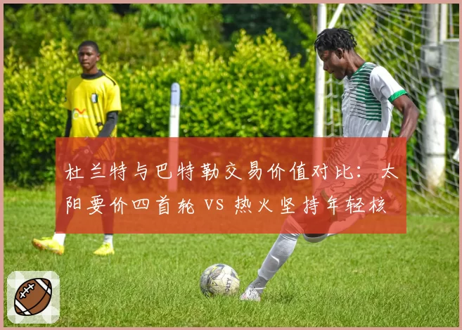 杜兰特与巴特勒交易价值对比：太阳要价四首轮 vs 热火坚持年轻核心