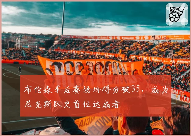 布伦森季后赛场均得分破35，成为尼克斯队史首位达成者