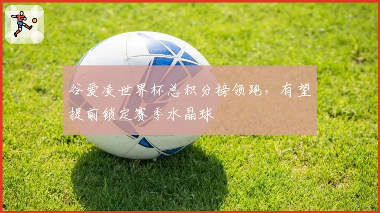 谷爱凌世界杯总积分榜领跑,有望提前锁定赛季水晶球